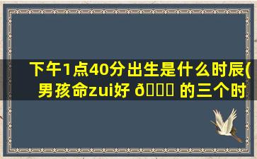 下午1点40分出生是什么时辰(男孩命zui
好 🐝 的三个时 🦅 辰)